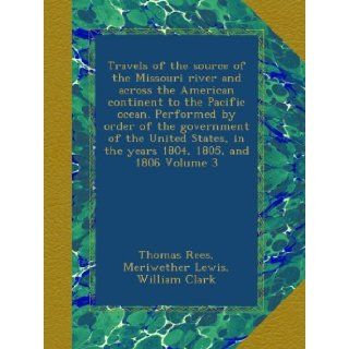 Travels of the source of the Missouri river and across the American continent to the Pacific ocean. Performed by order of the government of the Unitedin the years 1804, 1805, and 1806 Volume 3 Thomas Rees, Meriwether Lewis, William Clark Books