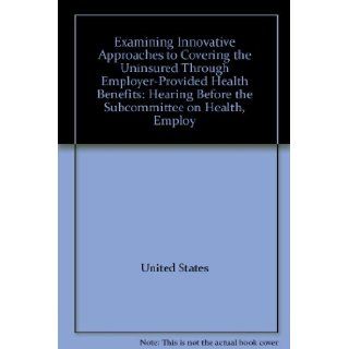 Examining Innovative Approaches to Covering the Uninsured Through Employer Provided Health Benefits Hearing Before the Subcommittee on Health, Employ 9780160790041 Books