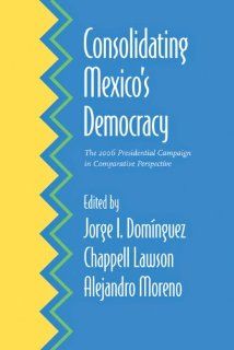 Consolidating Mexico's Democracy The 2006 Presidential Campaign in Comparative Perspective Jorge I. Domnguez, Chappell H. Lawson, Alejandro Moreno 9780801892516 Books