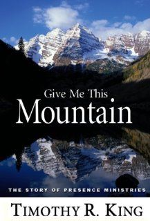 Give Me This Mountain The Story of Presence Ministries (9780964138889) Timothy R. King Books