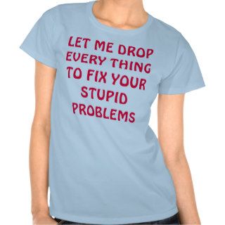 LET ME DROP EVERY THINGTO FIX YOUR STUPID PROBLEMS TEE SHIRT
