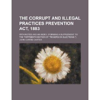 The Corrupt and Illegal Practices Prevention Act, 1883; With notes and an index. (Forming a supplement to the thirteenth edition of "Rogers on elections.") John Corrie Carter 9781236573452 Books