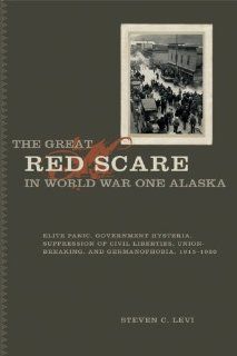 The Great Red Scare in World War One Alaska Elite Panic, Government Hysteria, Suppression of Civil Liberties,Union Breaking and Germanophobia, 1915   1920 (9781933146966) Steven C. Levi Books
