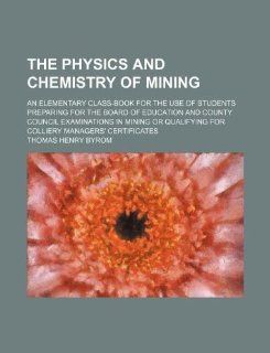 The physics and chemistry of mining; an elementary class book for the use of students preparing for the Board of Education and County Councilfor colliery managers' certificates Thomas Henry Byrom 9781130097122 Books