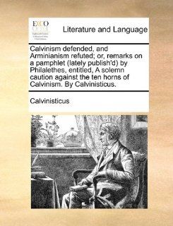 Calvinism defended, and Arminianism refuted; or, remarks on a pamphlet (lately publish'd) by Philalethes, entitled, A solemn caution against the ten horns of Calvinism. By Calvinisticus. (9781170745564) Calvinisticus Books