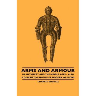 Arms And Armour   In Antiquity And The Middle Ages   Also A Descriptive Notice Of Modern Weapons Charles Boutell 9781445506715 Books