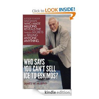 Who Says You Can't Sell Ice to Eskimos? A Door to Door Salesman Who Made Millions Reveals the Timeless Secrets of Selling Anybody, Anything eBook James W. Murphy, James D. Murphy Kindle Store