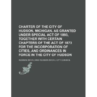 Charter of the city of Hudson, Michigan, as granted under special act of 1893, together with certain chapters of the act of 1873 for the incorporationand ordinances in force in the city of Hudson Hudson 9781130670370 Books