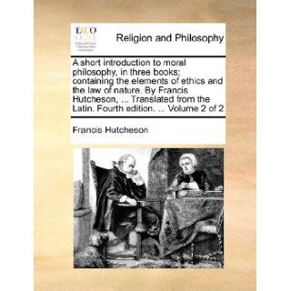 A short introduction to moral philosophy, in three books; containing the elements of ethics and the law of nature. By Francis Hutcheson,the Latin. Fourth edition.Volume 2 of 2 Francis Hutcheson 9781140956952 Books