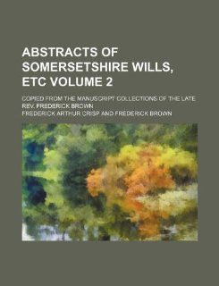 Abstracts of Somersetshire wills, etc Volume 2 ; copied from the manuscript collections of the late Rev. Frederick Brown Frederick Arthur Crisp 9781231061329 Books