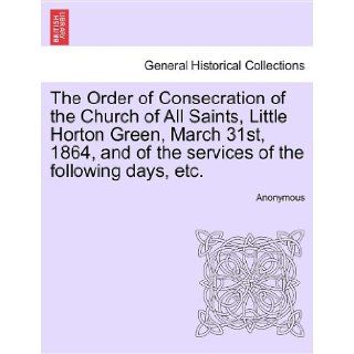 The Order of Consecration of the Church of All Saints, Little Horton Green, March 31st, 1864, and of the services of the following days, etc. Anonymous 9781241079932 Books
