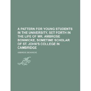 A pattern for young students in the university, set forth in the life of Mr. Ambrose Bonwicke, sometime scholar of St. John's College in Cambridge Ambrose Bonwicke 9781130318487 Books