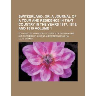 Switzerland; or, A journal of a tour and residence in that country in the years 1817, 1818, and 1819. followed by an historical sketch of the mannersof ancient and modern Helvetia Volume 1 Louis Simond 9781236674692 Books