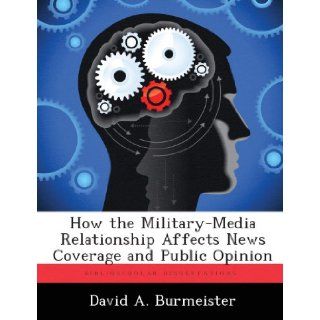 How the Military Media Relationship Affects News Coverage and Public Opinion David A. Burmeister 9781288299072 Books