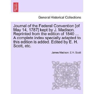 Journal of the Federal Convention [of May 14, 1787] kept by J. Madison. Reprinted from the edition of 1840A complete index specially adapted to this edition is added. Edited by E. H. Scott, etc. James Madison, E H. Scott 9781241552930 Books
