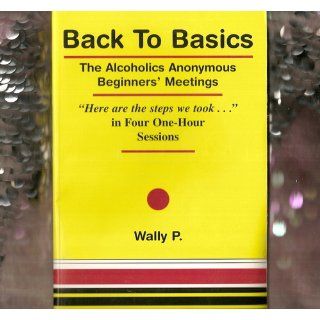 Back To Basics   The Alcoholics Anonymous Beginners Meetings "Here are the steps we took" in Four One Hour Sessions Wally P 9780965772013 Books