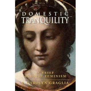 Domestic Tranquility A Brief Against Feminism F. Carolyn Graglia 9780965320863 Books