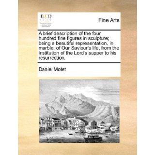 A brief description of the four hundred fine figures in sculpture; being a beautiful representation, in marble, of Our Saviour's life, from the institution of the Lord's supper to his resurrection. Daniel Motet 9781171422716 Books