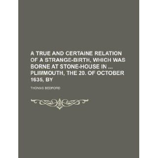A true and certaine relation of a strange birth, which was borne at Stone house in Plimmouth, the 20. of October 1635, by Thomas Bedford 9781130446586 Books