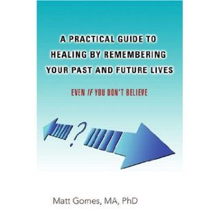 A Practical Guide to Healing by Remembering Your Past and Future Lives Even If You Don't Believe Matt Gomes 9780595427727 Books