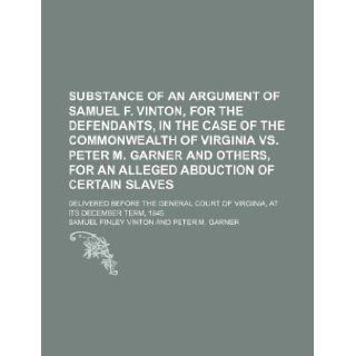 Substance of an argument of Samuel F. Vinton, for the defendants, in the case of the Commonwealth of Virginia vs. Peter M. Garner and others, for anCourt of Virginia, at its December term,  Samuel Finley Vinton 9781130596045 Books