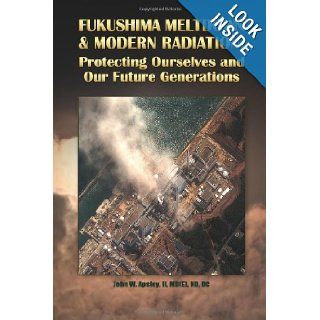 Fukushima Meltdown & Modern Radiation Protecting Ourselves and Our Future Generations Dr. John W. Apsley II 9780945704072 Books