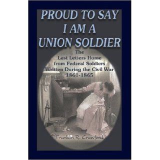 Proud to Say I am a Union Soldier The Last Letters Home from Federal Soldiers Written During the Civil War, 1861 1865 (9780788431890) Franklin R. Crawford Books