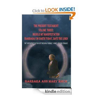 THE PRESENT TESTAMENT VOLUME THREE BEHOLD MY MANIFESTATION (BARBARA) ON EARTH TODAY, SAYS THE LORD "MY INTERPRETATION OF THE HOLY BIBLE" GOD'S WORDS TODAY   Kindle edition by BARBARA ANN MARY MACK. Religion & Spirituality Kindle eBoo