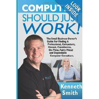 Computers Should Just Work The Ultimate Small Business Owner's Guide For Finding A Professional, Competent, Honest, Considerate, On Time, Fairly Priced And Dependable Computer Consultant Kenneth E Smith 9781489587718 Books